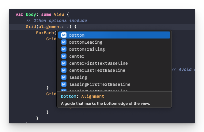 var body: some View { / other options include Grid (alignment: .) { ForEach M bottom Grid M bottomLeading M bottomTrailing M center (M centerFirstTextBaseline M centerLastTextBaseline leading M leadingFirstTextBaseline Grid bottom: Alignment A guide that marks the bottom edge of the view. . padding () / Avoid dividing by zero.